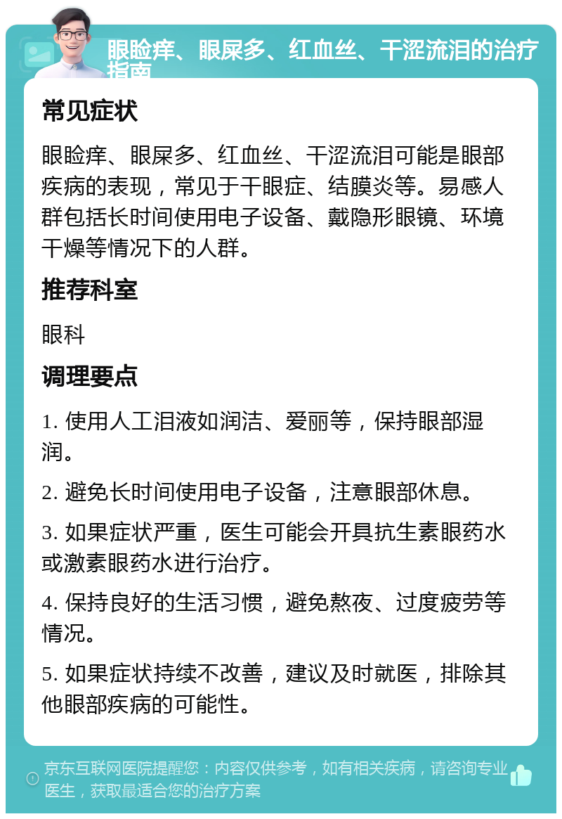 眼睑痒、眼屎多、红血丝、干涩流泪的治疗指南 常见症状 眼睑痒、眼屎多、红血丝、干涩流泪可能是眼部疾病的表现，常见于干眼症、结膜炎等。易感人群包括长时间使用电子设备、戴隐形眼镜、环境干燥等情况下的人群。 推荐科室 眼科 调理要点 1. 使用人工泪液如润洁、爱丽等，保持眼部湿润。 2. 避免长时间使用电子设备，注意眼部休息。 3. 如果症状严重，医生可能会开具抗生素眼药水或激素眼药水进行治疗。 4. 保持良好的生活习惯，避免熬夜、过度疲劳等情况。 5. 如果症状持续不改善，建议及时就医，排除其他眼部疾病的可能性。