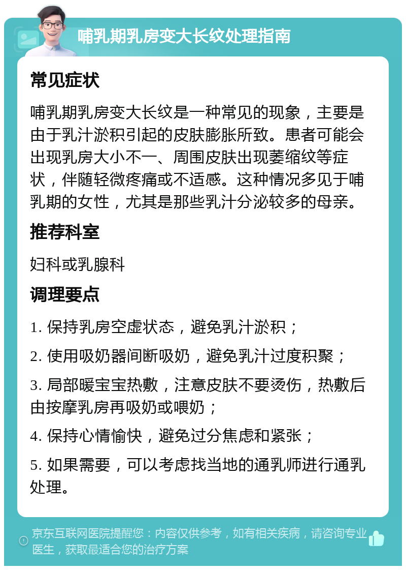 哺乳期乳房变大长纹处理指南 常见症状 哺乳期乳房变大长纹是一种常见的现象，主要是由于乳汁淤积引起的皮肤膨胀所致。患者可能会出现乳房大小不一、周围皮肤出现萎缩纹等症状，伴随轻微疼痛或不适感。这种情况多见于哺乳期的女性，尤其是那些乳汁分泌较多的母亲。 推荐科室 妇科或乳腺科 调理要点 1. 保持乳房空虚状态，避免乳汁淤积； 2. 使用吸奶器间断吸奶，避免乳汁过度积聚； 3. 局部暖宝宝热敷，注意皮肤不要烫伤，热敷后由按摩乳房再吸奶或喂奶； 4. 保持心情愉快，避免过分焦虑和紧张； 5. 如果需要，可以考虑找当地的通乳师进行通乳处理。