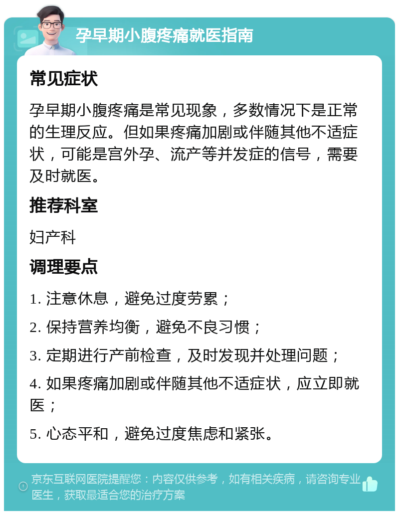 孕早期小腹疼痛就医指南 常见症状 孕早期小腹疼痛是常见现象，多数情况下是正常的生理反应。但如果疼痛加剧或伴随其他不适症状，可能是宫外孕、流产等并发症的信号，需要及时就医。 推荐科室 妇产科 调理要点 1. 注意休息，避免过度劳累； 2. 保持营养均衡，避免不良习惯； 3. 定期进行产前检查，及时发现并处理问题； 4. 如果疼痛加剧或伴随其他不适症状，应立即就医； 5. 心态平和，避免过度焦虑和紧张。