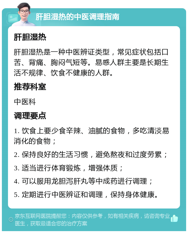 肝胆湿热的中医调理指南 肝胆湿热 肝胆湿热是一种中医辨证类型，常见症状包括口苦、背痛、胸闷气短等。易感人群主要是长期生活不规律、饮食不健康的人群。 推荐科室 中医科 调理要点 1. 饮食上要少食辛辣、油腻的食物，多吃清淡易消化的食物； 2. 保持良好的生活习惯，避免熬夜和过度劳累； 3. 适当进行体育锻炼，增强体质； 4. 可以服用龙胆泻肝丸等中成药进行调理； 5. 定期进行中医辨证和调理，保持身体健康。