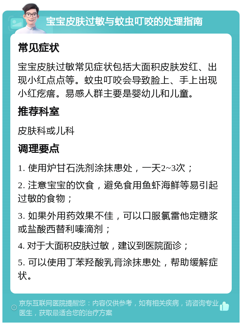 宝宝皮肤过敏与蚊虫叮咬的处理指南 常见症状 宝宝皮肤过敏常见症状包括大面积皮肤发红、出现小红点点等。蚊虫叮咬会导致脸上、手上出现小红疙瘩。易感人群主要是婴幼儿和儿童。 推荐科室 皮肤科或儿科 调理要点 1. 使用炉甘石洗剂涂抹患处，一天2~3次； 2. 注意宝宝的饮食，避免食用鱼虾海鲜等易引起过敏的食物； 3. 如果外用药效果不佳，可以口服氯雷他定糖浆或盐酸西替利嗪滴剂； 4. 对于大面积皮肤过敏，建议到医院面诊； 5. 可以使用丁苯羟酸乳膏涂抹患处，帮助缓解症状。