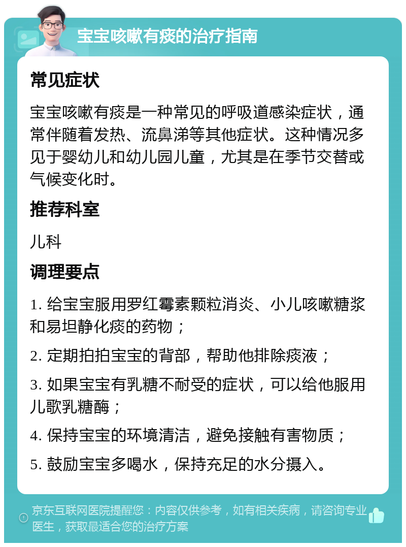 宝宝咳嗽有痰的治疗指南 常见症状 宝宝咳嗽有痰是一种常见的呼吸道感染症状，通常伴随着发热、流鼻涕等其他症状。这种情况多见于婴幼儿和幼儿园儿童，尤其是在季节交替或气候变化时。 推荐科室 儿科 调理要点 1. 给宝宝服用罗红霉素颗粒消炎、小儿咳嗽糖浆和易坦静化痰的药物； 2. 定期拍拍宝宝的背部，帮助他排除痰液； 3. 如果宝宝有乳糖不耐受的症状，可以给他服用儿歌乳糖酶； 4. 保持宝宝的环境清洁，避免接触有害物质； 5. 鼓励宝宝多喝水，保持充足的水分摄入。