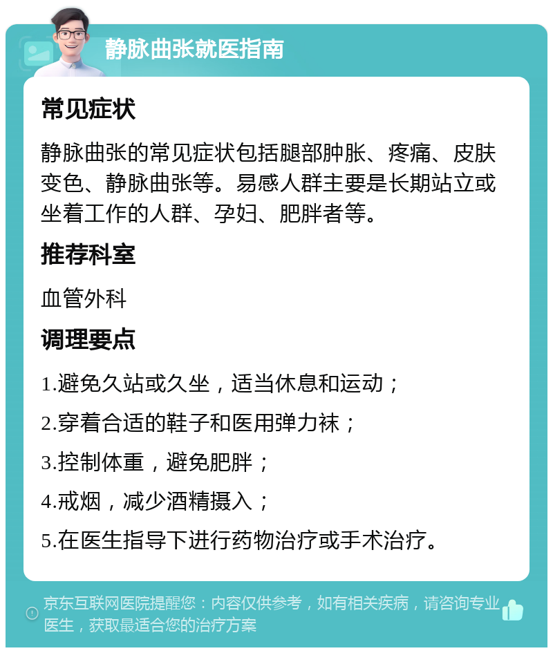 静脉曲张就医指南 常见症状 静脉曲张的常见症状包括腿部肿胀、疼痛、皮肤变色、静脉曲张等。易感人群主要是长期站立或坐着工作的人群、孕妇、肥胖者等。 推荐科室 血管外科 调理要点 1.避免久站或久坐，适当休息和运动； 2.穿着合适的鞋子和医用弹力袜； 3.控制体重，避免肥胖； 4.戒烟，减少酒精摄入； 5.在医生指导下进行药物治疗或手术治疗。