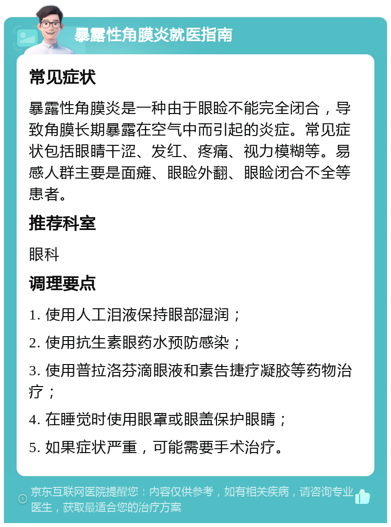 暴露性角膜炎就医指南 常见症状 暴露性角膜炎是一种由于眼睑不能完全闭合，导致角膜长期暴露在空气中而引起的炎症。常见症状包括眼睛干涩、发红、疼痛、视力模糊等。易感人群主要是面瘫、眼睑外翻、眼睑闭合不全等患者。 推荐科室 眼科 调理要点 1. 使用人工泪液保持眼部湿润； 2. 使用抗生素眼药水预防感染； 3. 使用普拉洛芬滴眼液和素告捷疗凝胶等药物治疗； 4. 在睡觉时使用眼罩或眼盖保护眼睛； 5. 如果症状严重，可能需要手术治疗。