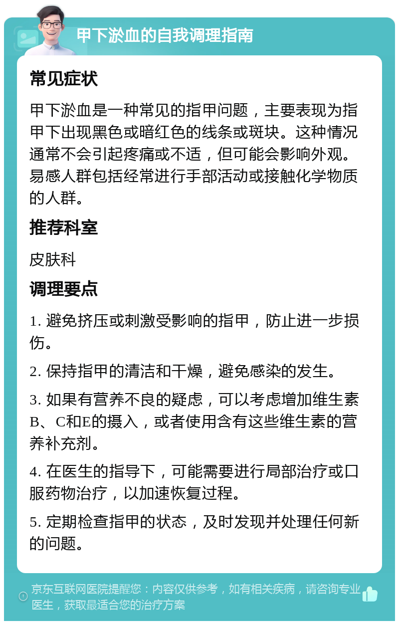 甲下淤血的自我调理指南 常见症状 甲下淤血是一种常见的指甲问题，主要表现为指甲下出现黑色或暗红色的线条或斑块。这种情况通常不会引起疼痛或不适，但可能会影响外观。易感人群包括经常进行手部活动或接触化学物质的人群。 推荐科室 皮肤科 调理要点 1. 避免挤压或刺激受影响的指甲，防止进一步损伤。 2. 保持指甲的清洁和干燥，避免感染的发生。 3. 如果有营养不良的疑虑，可以考虑增加维生素B、C和E的摄入，或者使用含有这些维生素的营养补充剂。 4. 在医生的指导下，可能需要进行局部治疗或口服药物治疗，以加速恢复过程。 5. 定期检查指甲的状态，及时发现并处理任何新的问题。