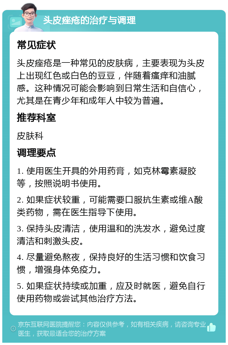 头皮痤疮的治疗与调理 常见症状 头皮痤疮是一种常见的皮肤病，主要表现为头皮上出现红色或白色的豆豆，伴随着瘙痒和油腻感。这种情况可能会影响到日常生活和自信心，尤其是在青少年和成年人中较为普遍。 推荐科室 皮肤科 调理要点 1. 使用医生开具的外用药膏，如克林霉素凝胶等，按照说明书使用。 2. 如果症状较重，可能需要口服抗生素或维A酸类药物，需在医生指导下使用。 3. 保持头皮清洁，使用温和的洗发水，避免过度清洁和刺激头皮。 4. 尽量避免熬夜，保持良好的生活习惯和饮食习惯，增强身体免疫力。 5. 如果症状持续或加重，应及时就医，避免自行使用药物或尝试其他治疗方法。