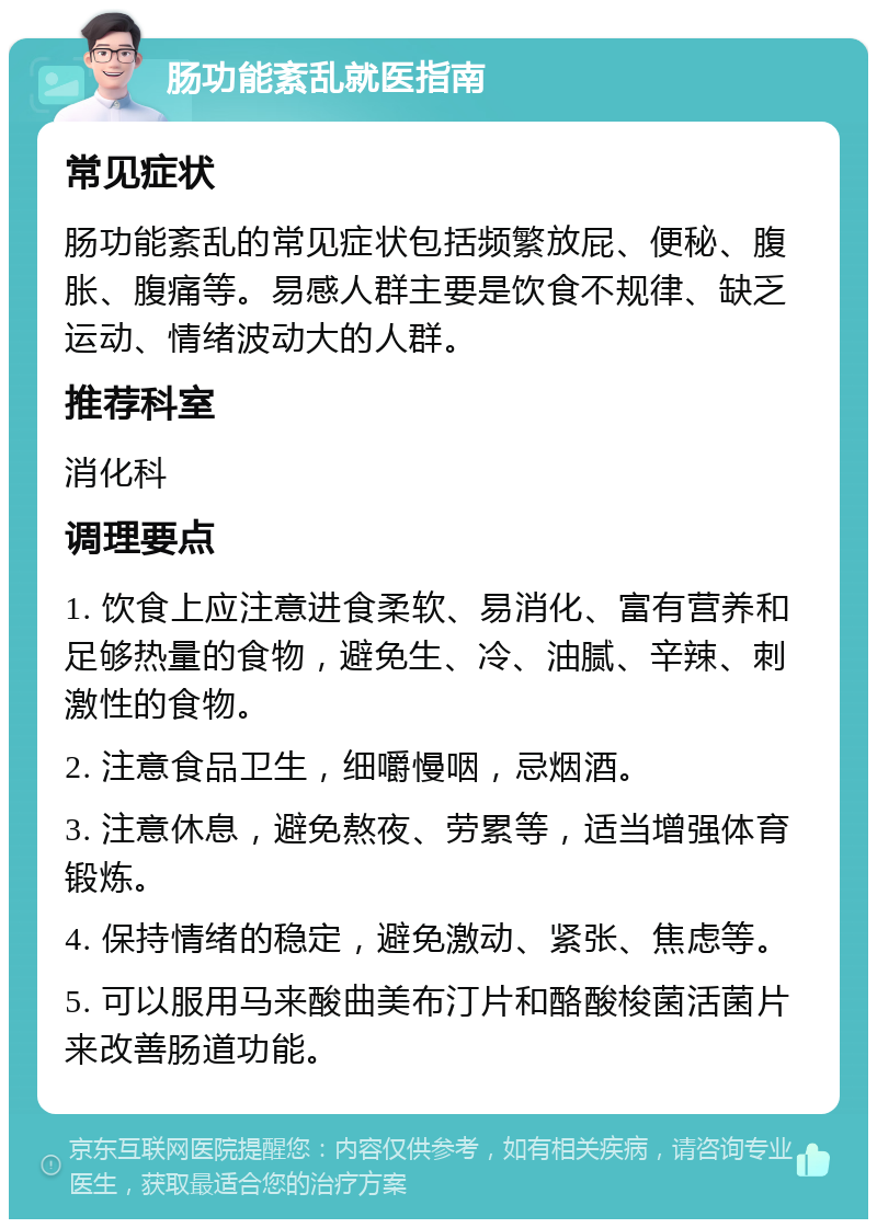 肠功能紊乱就医指南 常见症状 肠功能紊乱的常见症状包括频繁放屁、便秘、腹胀、腹痛等。易感人群主要是饮食不规律、缺乏运动、情绪波动大的人群。 推荐科室 消化科 调理要点 1. 饮食上应注意进食柔软、易消化、富有营养和足够热量的食物，避免生、冷、油腻、辛辣、刺激性的食物。 2. 注意食品卫生，细嚼慢咽，忌烟酒。 3. 注意休息，避免熬夜、劳累等，适当增强体育锻炼。 4. 保持情绪的稳定，避免激动、紧张、焦虑等。 5. 可以服用马来酸曲美布汀片和酪酸梭菌活菌片来改善肠道功能。