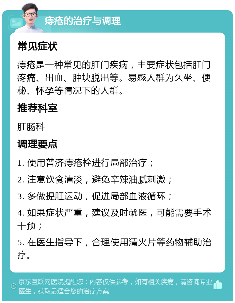 痔疮的治疗与调理 常见症状 痔疮是一种常见的肛门疾病，主要症状包括肛门疼痛、出血、肿块脱出等。易感人群为久坐、便秘、怀孕等情况下的人群。 推荐科室 肛肠科 调理要点 1. 使用普济痔疮栓进行局部治疗； 2. 注意饮食清淡，避免辛辣油腻刺激； 3. 多做提肛运动，促进局部血液循环； 4. 如果症状严重，建议及时就医，可能需要手术干预； 5. 在医生指导下，合理使用清火片等药物辅助治疗。