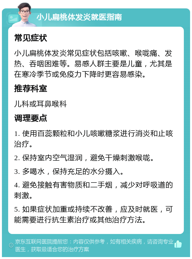 小儿扁桃体发炎就医指南 常见症状 小儿扁桃体发炎常见症状包括咳嗽、喉咙痛、发热、吞咽困难等。易感人群主要是儿童，尤其是在寒冷季节或免疫力下降时更容易感染。 推荐科室 儿科或耳鼻喉科 调理要点 1. 使用百蕊颗粒和小儿咳嗽糖浆进行消炎和止咳治疗。 2. 保持室内空气湿润，避免干燥刺激喉咙。 3. 多喝水，保持充足的水分摄入。 4. 避免接触有害物质和二手烟，减少对呼吸道的刺激。 5. 如果症状加重或持续不改善，应及时就医，可能需要进行抗生素治疗或其他治疗方法。