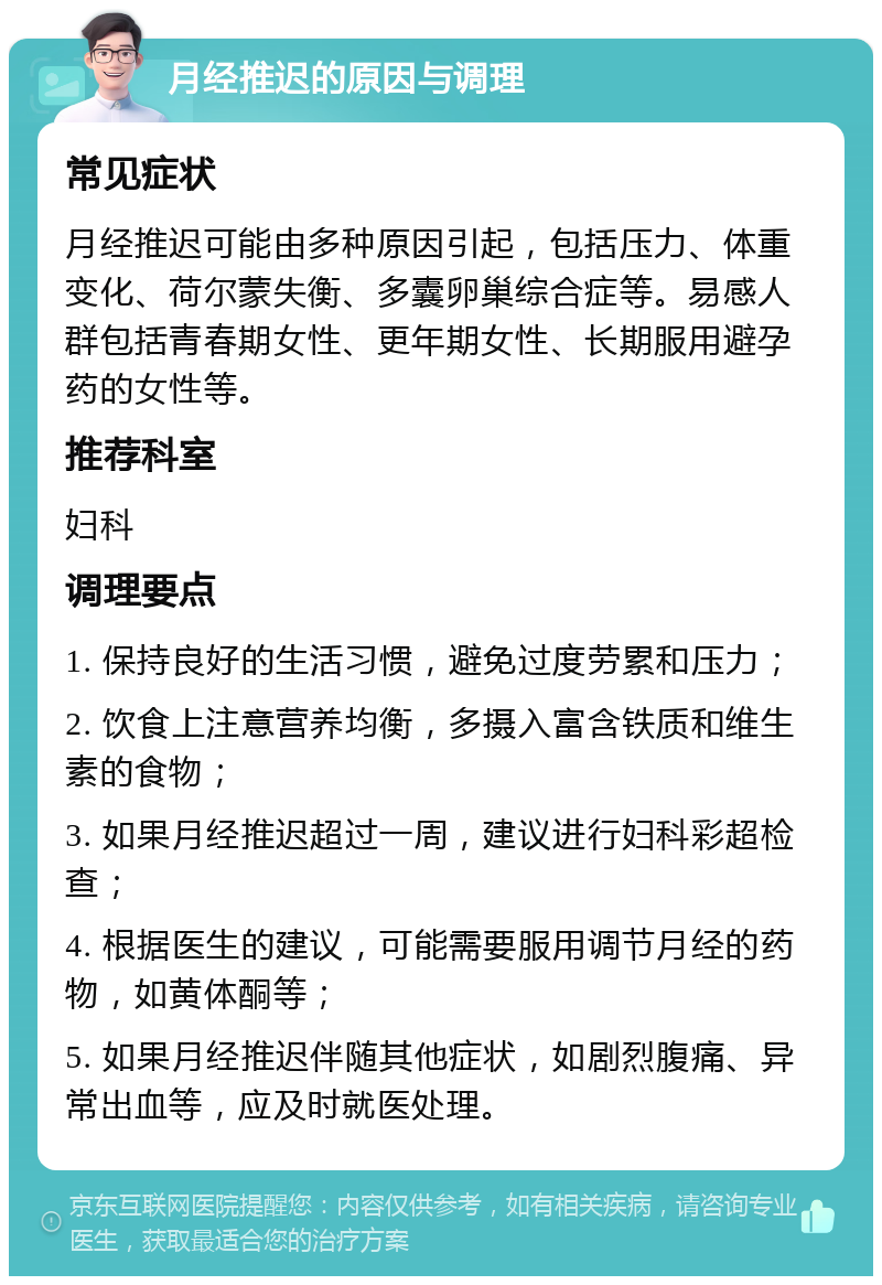 月经推迟的原因与调理 常见症状 月经推迟可能由多种原因引起，包括压力、体重变化、荷尔蒙失衡、多囊卵巢综合症等。易感人群包括青春期女性、更年期女性、长期服用避孕药的女性等。 推荐科室 妇科 调理要点 1. 保持良好的生活习惯，避免过度劳累和压力； 2. 饮食上注意营养均衡，多摄入富含铁质和维生素的食物； 3. 如果月经推迟超过一周，建议进行妇科彩超检查； 4. 根据医生的建议，可能需要服用调节月经的药物，如黄体酮等； 5. 如果月经推迟伴随其他症状，如剧烈腹痛、异常出血等，应及时就医处理。