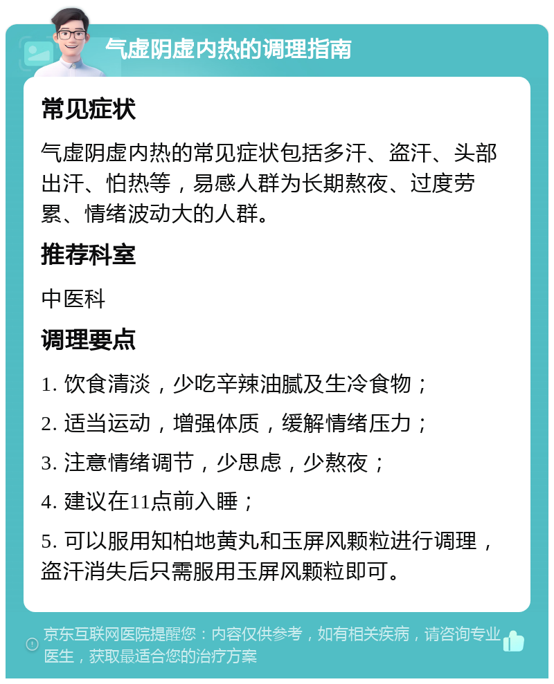 气虚阴虚内热的调理指南 常见症状 气虚阴虚内热的常见症状包括多汗、盗汗、头部出汗、怕热等，易感人群为长期熬夜、过度劳累、情绪波动大的人群。 推荐科室 中医科 调理要点 1. 饮食清淡，少吃辛辣油腻及生冷食物； 2. 适当运动，增强体质，缓解情绪压力； 3. 注意情绪调节，少思虑，少熬夜； 4. 建议在11点前入睡； 5. 可以服用知柏地黄丸和玉屏风颗粒进行调理，盗汗消失后只需服用玉屏风颗粒即可。