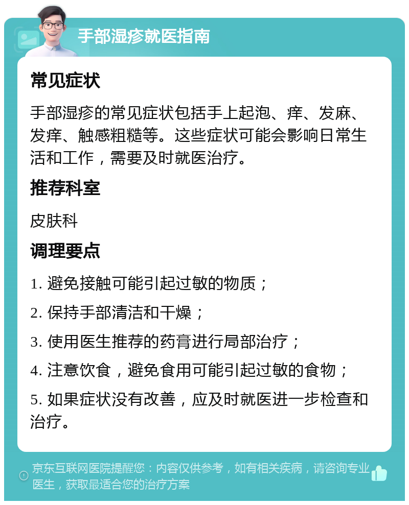 手部湿疹就医指南 常见症状 手部湿疹的常见症状包括手上起泡、痒、发麻、发痒、触感粗糙等。这些症状可能会影响日常生活和工作，需要及时就医治疗。 推荐科室 皮肤科 调理要点 1. 避免接触可能引起过敏的物质； 2. 保持手部清洁和干燥； 3. 使用医生推荐的药膏进行局部治疗； 4. 注意饮食，避免食用可能引起过敏的食物； 5. 如果症状没有改善，应及时就医进一步检查和治疗。