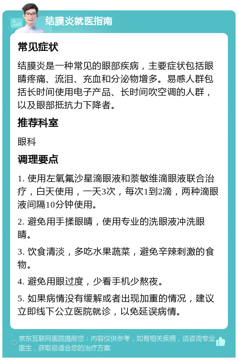 结膜炎就医指南 常见症状 结膜炎是一种常见的眼部疾病，主要症状包括眼睛疼痛、流泪、充血和分泌物增多。易感人群包括长时间使用电子产品、长时间吹空调的人群，以及眼部抵抗力下降者。 推荐科室 眼科 调理要点 1. 使用左氧氟沙星滴眼液和萘敏维滴眼液联合治疗，白天使用，一天3次，每次1到2滴，两种滴眼液间隔10分钟使用。 2. 避免用手揉眼睛，使用专业的洗眼液冲洗眼睛。 3. 饮食清淡，多吃水果蔬菜，避免辛辣刺激的食物。 4. 避免用眼过度，少看手机少熬夜。 5. 如果病情没有缓解或者出现加重的情况，建议立即线下公立医院就诊，以免延误病情。