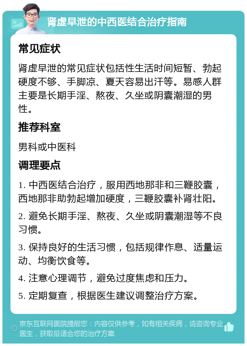 肾虚早泄的中西医结合治疗指南 常见症状 肾虚早泄的常见症状包括性生活时间短暂、勃起硬度不够、手脚凉、夏天容易出汗等。易感人群主要是长期手淫、熬夜、久坐或阴囊潮湿的男性。 推荐科室 男科或中医科 调理要点 1. 中西医结合治疗，服用西地那非和三鞭胶囊，西地那非助勃起增加硬度，三鞭胶囊补肾壮阳。 2. 避免长期手淫、熬夜、久坐或阴囊潮湿等不良习惯。 3. 保持良好的生活习惯，包括规律作息、适量运动、均衡饮食等。 4. 注意心理调节，避免过度焦虑和压力。 5. 定期复查，根据医生建议调整治疗方案。