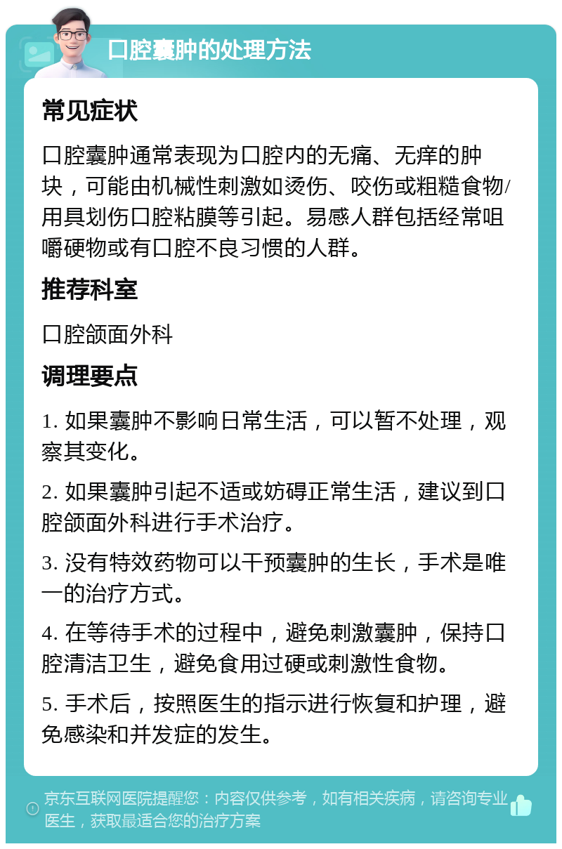 口腔囊肿的处理方法 常见症状 口腔囊肿通常表现为口腔内的无痛、无痒的肿块，可能由机械性刺激如烫伤、咬伤或粗糙食物/用具划伤口腔粘膜等引起。易感人群包括经常咀嚼硬物或有口腔不良习惯的人群。 推荐科室 口腔颌面外科 调理要点 1. 如果囊肿不影响日常生活，可以暂不处理，观察其变化。 2. 如果囊肿引起不适或妨碍正常生活，建议到口腔颌面外科进行手术治疗。 3. 没有特效药物可以干预囊肿的生长，手术是唯一的治疗方式。 4. 在等待手术的过程中，避免刺激囊肿，保持口腔清洁卫生，避免食用过硬或刺激性食物。 5. 手术后，按照医生的指示进行恢复和护理，避免感染和并发症的发生。