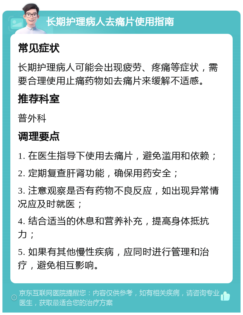 长期护理病人去痛片使用指南 常见症状 长期护理病人可能会出现疲劳、疼痛等症状，需要合理使用止痛药物如去痛片来缓解不适感。 推荐科室 普外科 调理要点 1. 在医生指导下使用去痛片，避免滥用和依赖； 2. 定期复查肝肾功能，确保用药安全； 3. 注意观察是否有药物不良反应，如出现异常情况应及时就医； 4. 结合适当的休息和营养补充，提高身体抵抗力； 5. 如果有其他慢性疾病，应同时进行管理和治疗，避免相互影响。