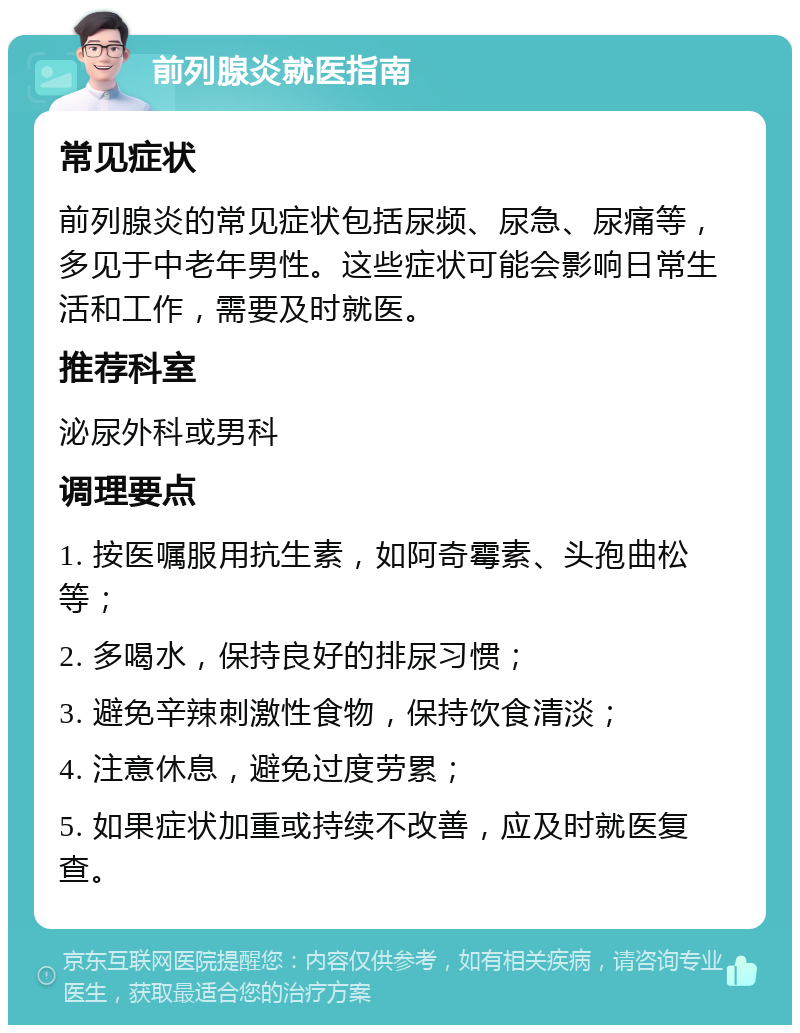 前列腺炎就医指南 常见症状 前列腺炎的常见症状包括尿频、尿急、尿痛等，多见于中老年男性。这些症状可能会影响日常生活和工作，需要及时就医。 推荐科室 泌尿外科或男科 调理要点 1. 按医嘱服用抗生素，如阿奇霉素、头孢曲松等； 2. 多喝水，保持良好的排尿习惯； 3. 避免辛辣刺激性食物，保持饮食清淡； 4. 注意休息，避免过度劳累； 5. 如果症状加重或持续不改善，应及时就医复查。