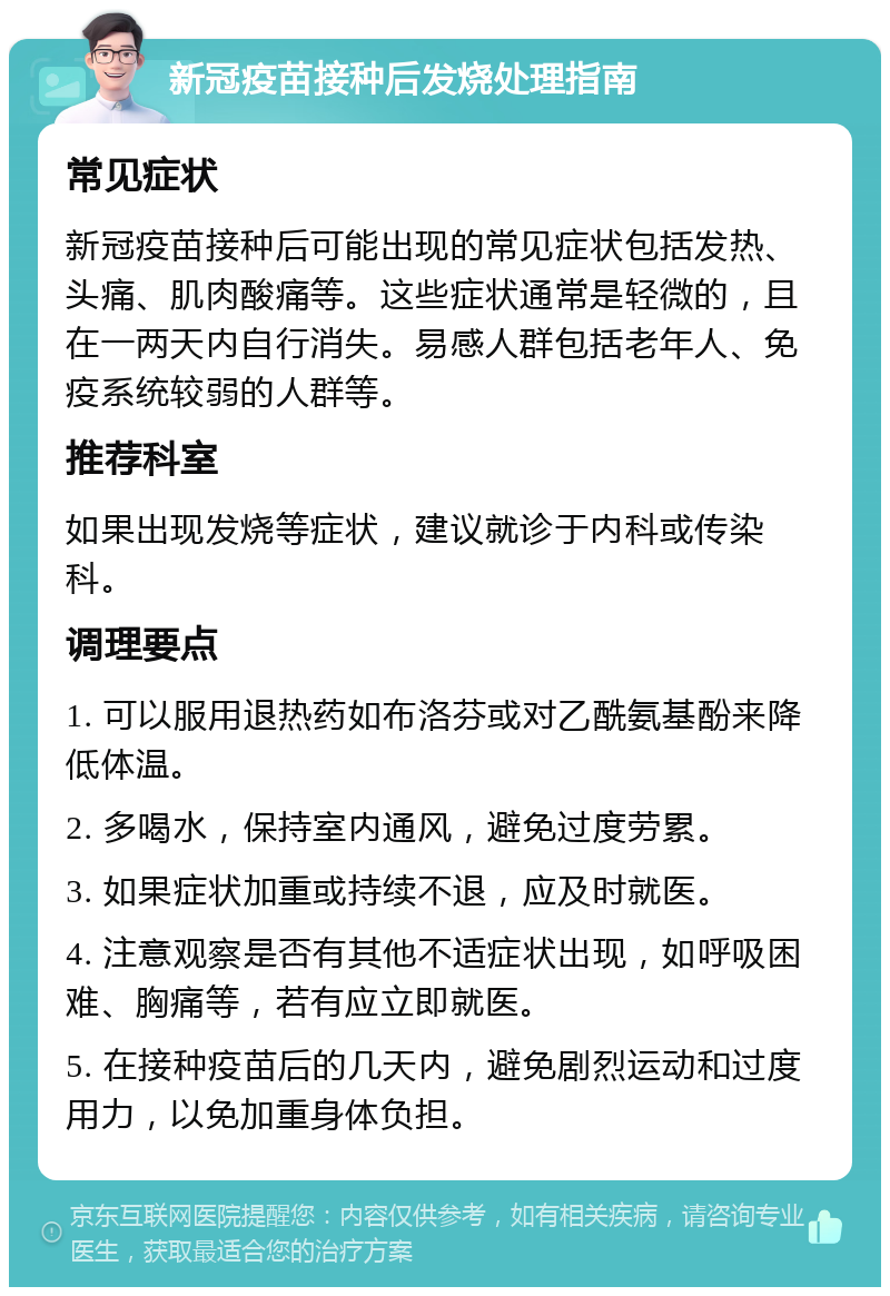 新冠疫苗接种后发烧处理指南 常见症状 新冠疫苗接种后可能出现的常见症状包括发热、头痛、肌肉酸痛等。这些症状通常是轻微的，且在一两天内自行消失。易感人群包括老年人、免疫系统较弱的人群等。 推荐科室 如果出现发烧等症状，建议就诊于内科或传染科。 调理要点 1. 可以服用退热药如布洛芬或对乙酰氨基酚来降低体温。 2. 多喝水，保持室内通风，避免过度劳累。 3. 如果症状加重或持续不退，应及时就医。 4. 注意观察是否有其他不适症状出现，如呼吸困难、胸痛等，若有应立即就医。 5. 在接种疫苗后的几天内，避免剧烈运动和过度用力，以免加重身体负担。