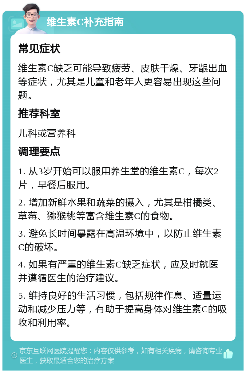 维生素C补充指南 常见症状 维生素C缺乏可能导致疲劳、皮肤干燥、牙龈出血等症状，尤其是儿童和老年人更容易出现这些问题。 推荐科室 儿科或营养科 调理要点 1. 从3岁开始可以服用养生堂的维生素C，每次2片，早餐后服用。 2. 增加新鲜水果和蔬菜的摄入，尤其是柑橘类、草莓、猕猴桃等富含维生素C的食物。 3. 避免长时间暴露在高温环境中，以防止维生素C的破坏。 4. 如果有严重的维生素C缺乏症状，应及时就医并遵循医生的治疗建议。 5. 维持良好的生活习惯，包括规律作息、适量运动和减少压力等，有助于提高身体对维生素C的吸收和利用率。