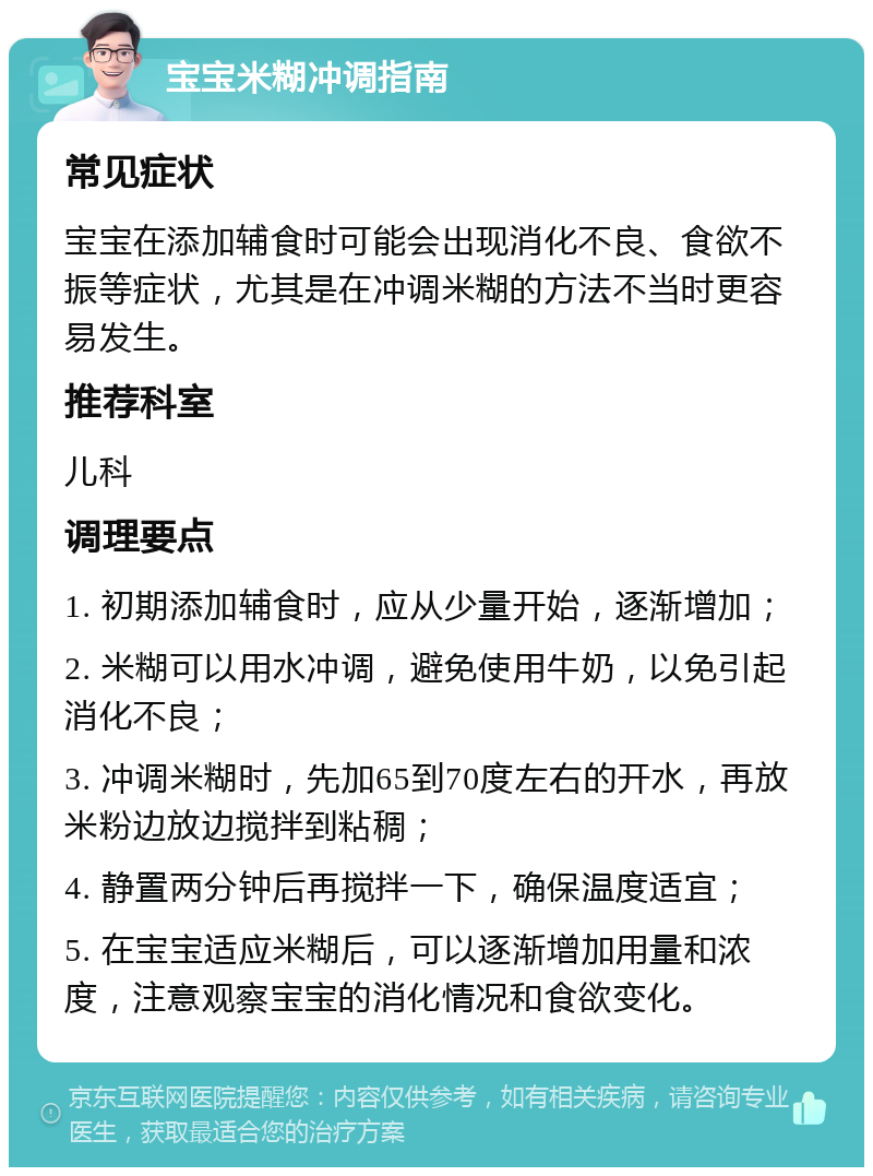 宝宝米糊冲调指南 常见症状 宝宝在添加辅食时可能会出现消化不良、食欲不振等症状，尤其是在冲调米糊的方法不当时更容易发生。 推荐科室 儿科 调理要点 1. 初期添加辅食时，应从少量开始，逐渐增加； 2. 米糊可以用水冲调，避免使用牛奶，以免引起消化不良； 3. 冲调米糊时，先加65到70度左右的开水，再放米粉边放边搅拌到粘稠； 4. 静置两分钟后再搅拌一下，确保温度适宜； 5. 在宝宝适应米糊后，可以逐渐增加用量和浓度，注意观察宝宝的消化情况和食欲变化。