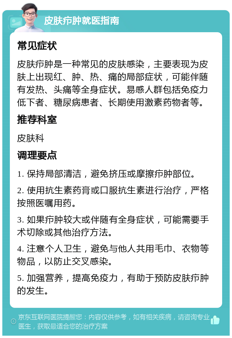 皮肤疖肿就医指南 常见症状 皮肤疖肿是一种常见的皮肤感染，主要表现为皮肤上出现红、肿、热、痛的局部症状，可能伴随有发热、头痛等全身症状。易感人群包括免疫力低下者、糖尿病患者、长期使用激素药物者等。 推荐科室 皮肤科 调理要点 1. 保持局部清洁，避免挤压或摩擦疖肿部位。 2. 使用抗生素药膏或口服抗生素进行治疗，严格按照医嘱用药。 3. 如果疖肿较大或伴随有全身症状，可能需要手术切除或其他治疗方法。 4. 注意个人卫生，避免与他人共用毛巾、衣物等物品，以防止交叉感染。 5. 加强营养，提高免疫力，有助于预防皮肤疖肿的发生。