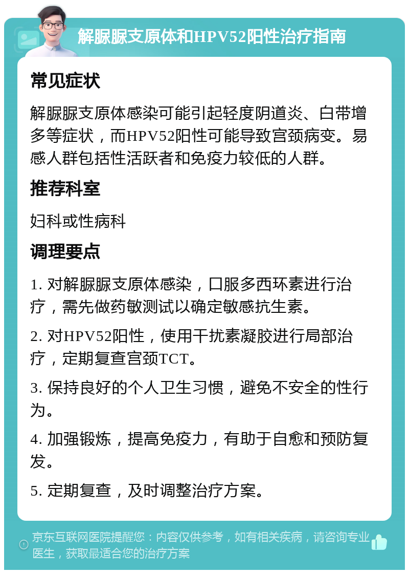 解脲脲支原体和HPV52阳性治疗指南 常见症状 解脲脲支原体感染可能引起轻度阴道炎、白带增多等症状，而HPV52阳性可能导致宫颈病变。易感人群包括性活跃者和免疫力较低的人群。 推荐科室 妇科或性病科 调理要点 1. 对解脲脲支原体感染，口服多西环素进行治疗，需先做药敏测试以确定敏感抗生素。 2. 对HPV52阳性，使用干扰素凝胶进行局部治疗，定期复查宫颈TCT。 3. 保持良好的个人卫生习惯，避免不安全的性行为。 4. 加强锻炼，提高免疫力，有助于自愈和预防复发。 5. 定期复查，及时调整治疗方案。