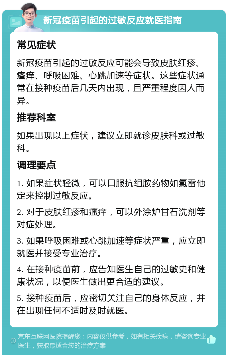 新冠疫苗引起的过敏反应就医指南 常见症状 新冠疫苗引起的过敏反应可能会导致皮肤红疹、瘙痒、呼吸困难、心跳加速等症状。这些症状通常在接种疫苗后几天内出现，且严重程度因人而异。 推荐科室 如果出现以上症状，建议立即就诊皮肤科或过敏科。 调理要点 1. 如果症状轻微，可以口服抗组胺药物如氯雷他定来控制过敏反应。 2. 对于皮肤红疹和瘙痒，可以外涂炉甘石洗剂等对症处理。 3. 如果呼吸困难或心跳加速等症状严重，应立即就医并接受专业治疗。 4. 在接种疫苗前，应告知医生自己的过敏史和健康状况，以便医生做出更合适的建议。 5. 接种疫苗后，应密切关注自己的身体反应，并在出现任何不适时及时就医。