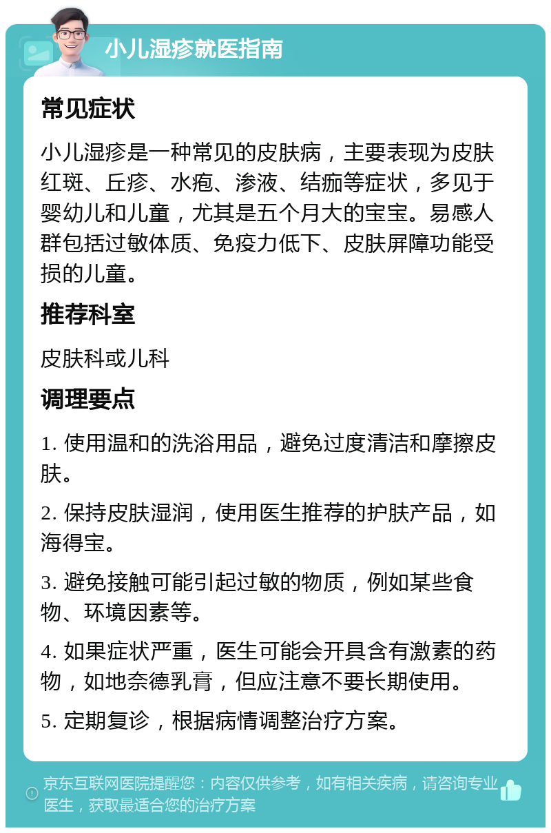 小儿湿疹就医指南 常见症状 小儿湿疹是一种常见的皮肤病，主要表现为皮肤红斑、丘疹、水疱、渗液、结痂等症状，多见于婴幼儿和儿童，尤其是五个月大的宝宝。易感人群包括过敏体质、免疫力低下、皮肤屏障功能受损的儿童。 推荐科室 皮肤科或儿科 调理要点 1. 使用温和的洗浴用品，避免过度清洁和摩擦皮肤。 2. 保持皮肤湿润，使用医生推荐的护肤产品，如海得宝。 3. 避免接触可能引起过敏的物质，例如某些食物、环境因素等。 4. 如果症状严重，医生可能会开具含有激素的药物，如地奈德乳膏，但应注意不要长期使用。 5. 定期复诊，根据病情调整治疗方案。