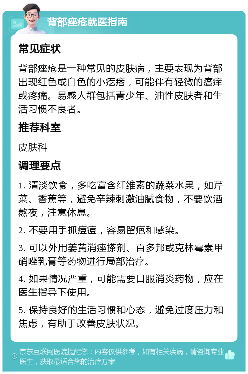 背部痤疮就医指南 常见症状 背部痤疮是一种常见的皮肤病，主要表现为背部出现红色或白色的小疙瘩，可能伴有轻微的瘙痒或疼痛。易感人群包括青少年、油性皮肤者和生活习惯不良者。 推荐科室 皮肤科 调理要点 1. 清淡饮食，多吃富含纤维素的蔬菜水果，如芹菜、香蕉等，避免辛辣刺激油腻食物，不要饮酒熬夜，注意休息。 2. 不要用手抓痘痘，容易留疤和感染。 3. 可以外用姜黄消痤搽剂、百多邦或克林霉素甲硝唑乳膏等药物进行局部治疗。 4. 如果情况严重，可能需要口服消炎药物，应在医生指导下使用。 5. 保持良好的生活习惯和心态，避免过度压力和焦虑，有助于改善皮肤状况。