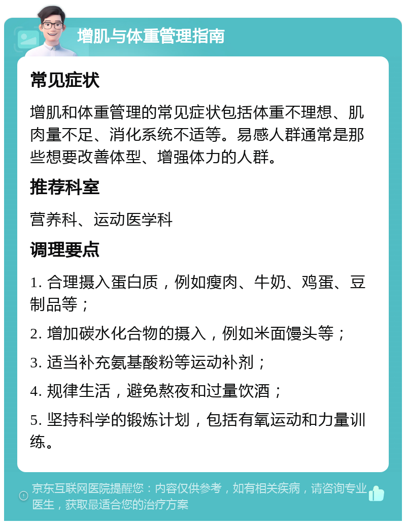 增肌与体重管理指南 常见症状 增肌和体重管理的常见症状包括体重不理想、肌肉量不足、消化系统不适等。易感人群通常是那些想要改善体型、增强体力的人群。 推荐科室 营养科、运动医学科 调理要点 1. 合理摄入蛋白质，例如瘦肉、牛奶、鸡蛋、豆制品等； 2. 增加碳水化合物的摄入，例如米面馒头等； 3. 适当补充氨基酸粉等运动补剂； 4. 规律生活，避免熬夜和过量饮酒； 5. 坚持科学的锻炼计划，包括有氧运动和力量训练。