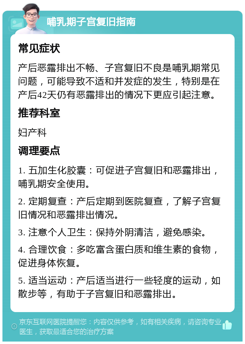 哺乳期子宫复旧指南 常见症状 产后恶露排出不畅、子宫复旧不良是哺乳期常见问题，可能导致不适和并发症的发生，特别是在产后42天仍有恶露排出的情况下更应引起注意。 推荐科室 妇产科 调理要点 1. 五加生化胶囊：可促进子宫复旧和恶露排出，哺乳期安全使用。 2. 定期复查：产后定期到医院复查，了解子宫复旧情况和恶露排出情况。 3. 注意个人卫生：保持外阴清洁，避免感染。 4. 合理饮食：多吃富含蛋白质和维生素的食物，促进身体恢复。 5. 适当运动：产后适当进行一些轻度的运动，如散步等，有助于子宫复旧和恶露排出。