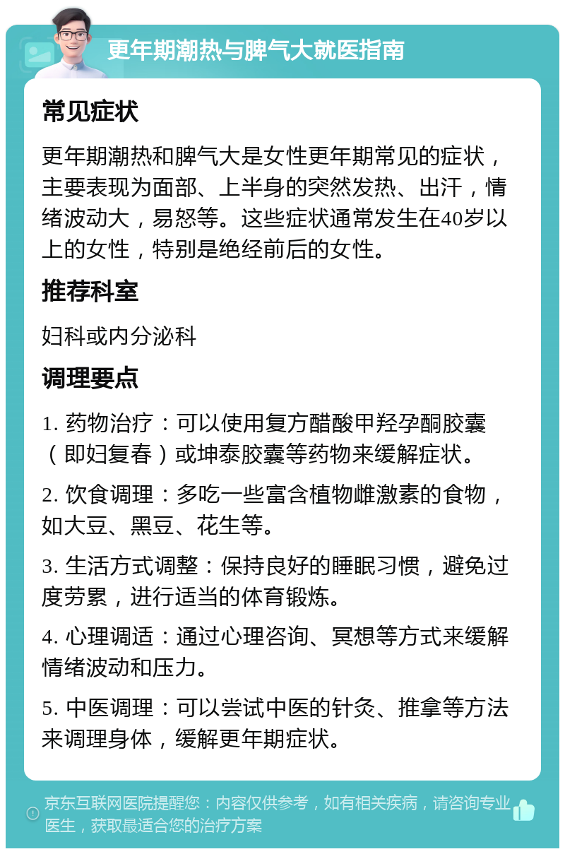 更年期潮热与脾气大就医指南 常见症状 更年期潮热和脾气大是女性更年期常见的症状，主要表现为面部、上半身的突然发热、出汗，情绪波动大，易怒等。这些症状通常发生在40岁以上的女性，特别是绝经前后的女性。 推荐科室 妇科或内分泌科 调理要点 1. 药物治疗：可以使用复方醋酸甲羟孕酮胶囊（即妇复春）或坤泰胶囊等药物来缓解症状。 2. 饮食调理：多吃一些富含植物雌激素的食物，如大豆、黑豆、花生等。 3. 生活方式调整：保持良好的睡眠习惯，避免过度劳累，进行适当的体育锻炼。 4. 心理调适：通过心理咨询、冥想等方式来缓解情绪波动和压力。 5. 中医调理：可以尝试中医的针灸、推拿等方法来调理身体，缓解更年期症状。