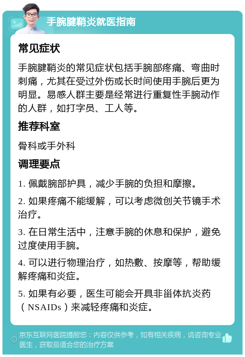 手腕腱鞘炎就医指南 常见症状 手腕腱鞘炎的常见症状包括手腕部疼痛、弯曲时刺痛，尤其在受过外伤或长时间使用手腕后更为明显。易感人群主要是经常进行重复性手腕动作的人群，如打字员、工人等。 推荐科室 骨科或手外科 调理要点 1. 佩戴腕部护具，减少手腕的负担和摩擦。 2. 如果疼痛不能缓解，可以考虑微创关节镜手术治疗。 3. 在日常生活中，注意手腕的休息和保护，避免过度使用手腕。 4. 可以进行物理治疗，如热敷、按摩等，帮助缓解疼痛和炎症。 5. 如果有必要，医生可能会开具非甾体抗炎药（NSAIDs）来减轻疼痛和炎症。