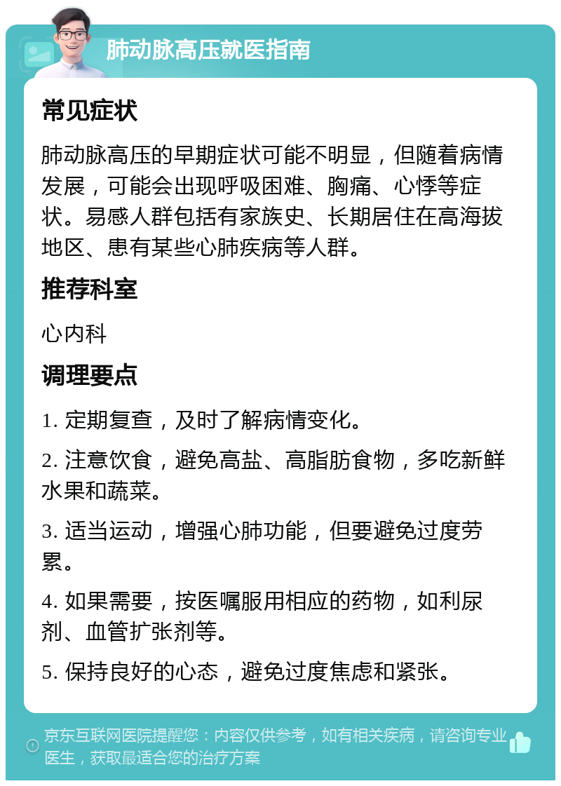 肺动脉高压就医指南 常见症状 肺动脉高压的早期症状可能不明显，但随着病情发展，可能会出现呼吸困难、胸痛、心悸等症状。易感人群包括有家族史、长期居住在高海拔地区、患有某些心肺疾病等人群。 推荐科室 心内科 调理要点 1. 定期复查，及时了解病情变化。 2. 注意饮食，避免高盐、高脂肪食物，多吃新鲜水果和蔬菜。 3. 适当运动，增强心肺功能，但要避免过度劳累。 4. 如果需要，按医嘱服用相应的药物，如利尿剂、血管扩张剂等。 5. 保持良好的心态，避免过度焦虑和紧张。