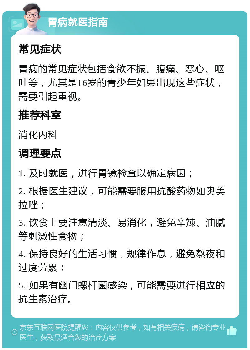 胃病就医指南 常见症状 胃病的常见症状包括食欲不振、腹痛、恶心、呕吐等，尤其是16岁的青少年如果出现这些症状，需要引起重视。 推荐科室 消化内科 调理要点 1. 及时就医，进行胃镜检查以确定病因； 2. 根据医生建议，可能需要服用抗酸药物如奥美拉唑； 3. 饮食上要注意清淡、易消化，避免辛辣、油腻等刺激性食物； 4. 保持良好的生活习惯，规律作息，避免熬夜和过度劳累； 5. 如果有幽门螺杆菌感染，可能需要进行相应的抗生素治疗。