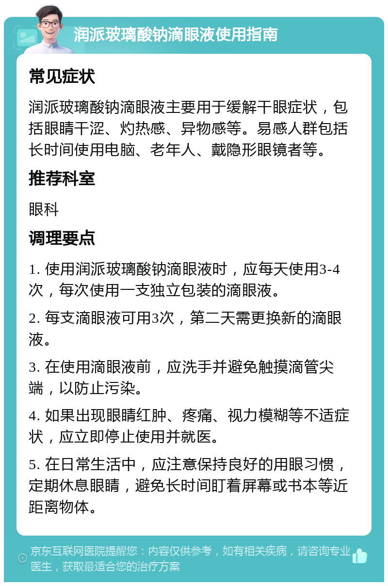 润派玻璃酸钠滴眼液使用指南 常见症状 润派玻璃酸钠滴眼液主要用于缓解干眼症状，包括眼睛干涩、灼热感、异物感等。易感人群包括长时间使用电脑、老年人、戴隐形眼镜者等。 推荐科室 眼科 调理要点 1. 使用润派玻璃酸钠滴眼液时，应每天使用3-4次，每次使用一支独立包装的滴眼液。 2. 每支滴眼液可用3次，第二天需更换新的滴眼液。 3. 在使用滴眼液前，应洗手并避免触摸滴管尖端，以防止污染。 4. 如果出现眼睛红肿、疼痛、视力模糊等不适症状，应立即停止使用并就医。 5. 在日常生活中，应注意保持良好的用眼习惯，定期休息眼睛，避免长时间盯着屏幕或书本等近距离物体。