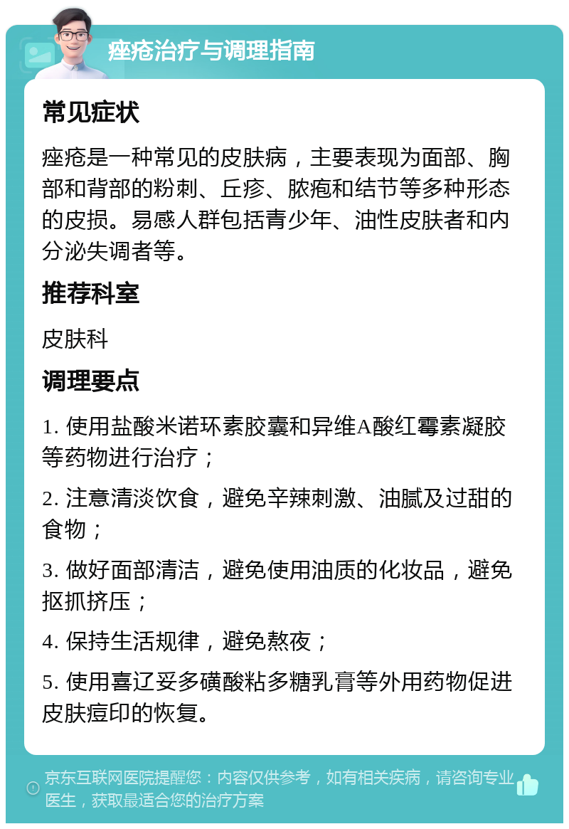 痤疮治疗与调理指南 常见症状 痤疮是一种常见的皮肤病，主要表现为面部、胸部和背部的粉刺、丘疹、脓疱和结节等多种形态的皮损。易感人群包括青少年、油性皮肤者和内分泌失调者等。 推荐科室 皮肤科 调理要点 1. 使用盐酸米诺环素胶囊和异维A酸红霉素凝胶等药物进行治疗； 2. 注意清淡饮食，避免辛辣刺激、油腻及过甜的食物； 3. 做好面部清洁，避免使用油质的化妆品，避免抠抓挤压； 4. 保持生活规律，避免熬夜； 5. 使用喜辽妥多磺酸粘多糖乳膏等外用药物促进皮肤痘印的恢复。