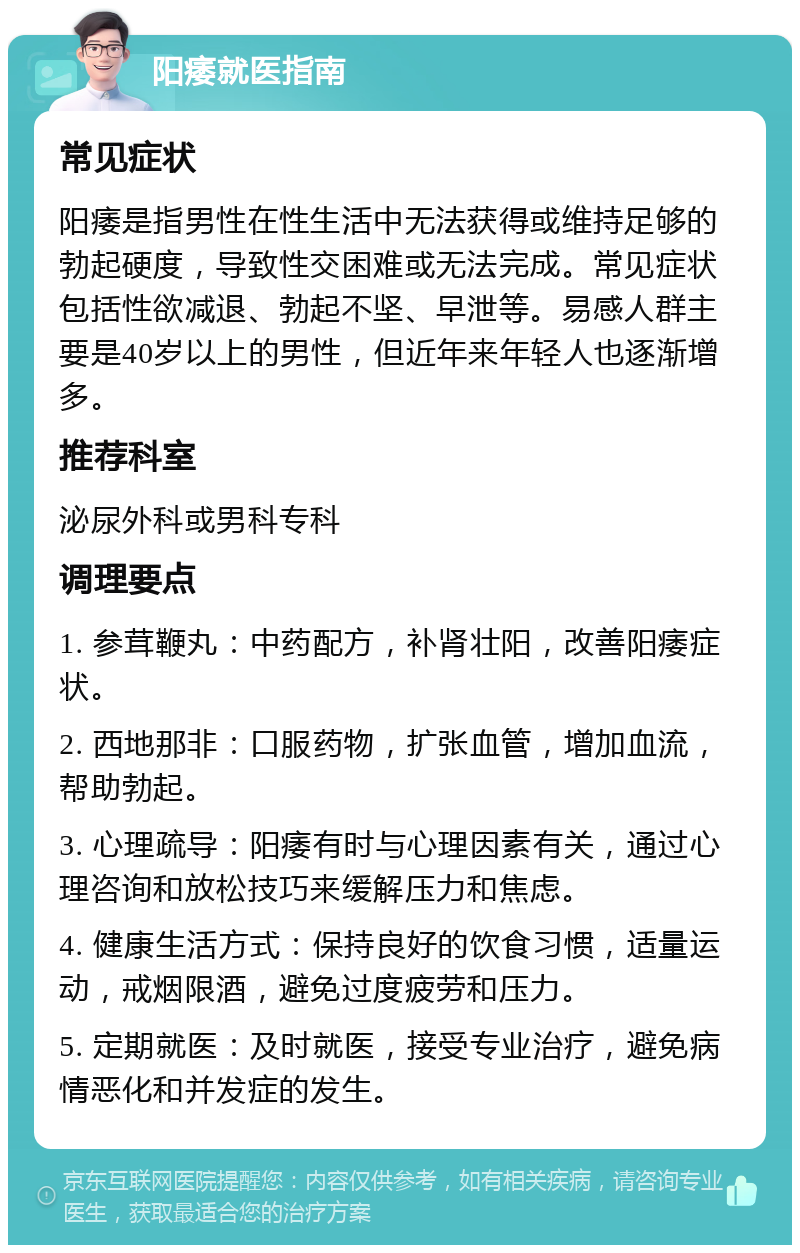 阳痿就医指南 常见症状 阳痿是指男性在性生活中无法获得或维持足够的勃起硬度，导致性交困难或无法完成。常见症状包括性欲减退、勃起不坚、早泄等。易感人群主要是40岁以上的男性，但近年来年轻人也逐渐增多。 推荐科室 泌尿外科或男科专科 调理要点 1. 参茸鞭丸：中药配方，补肾壮阳，改善阳痿症状。 2. 西地那非：口服药物，扩张血管，增加血流，帮助勃起。 3. 心理疏导：阳痿有时与心理因素有关，通过心理咨询和放松技巧来缓解压力和焦虑。 4. 健康生活方式：保持良好的饮食习惯，适量运动，戒烟限酒，避免过度疲劳和压力。 5. 定期就医：及时就医，接受专业治疗，避免病情恶化和并发症的发生。