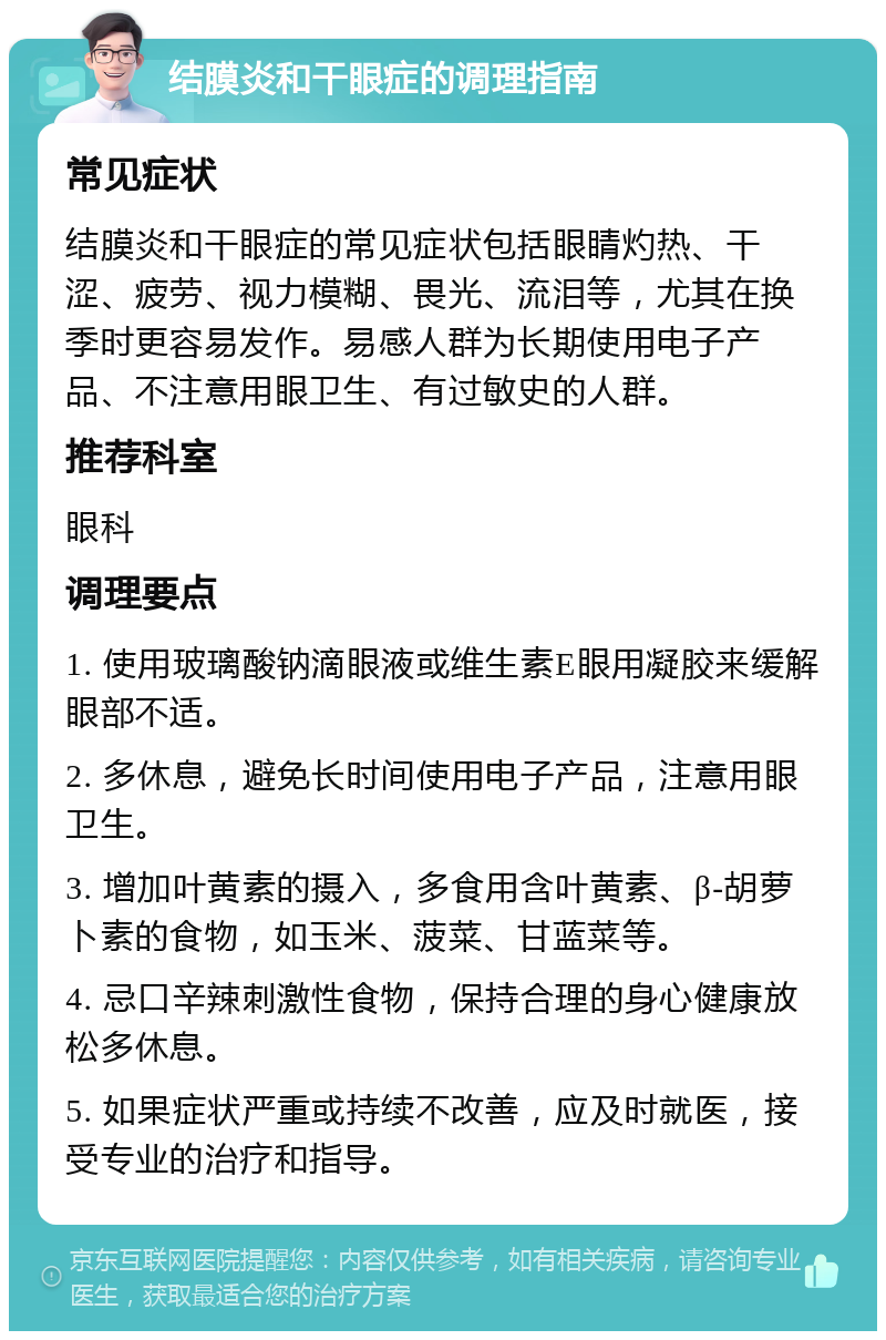 结膜炎和干眼症的调理指南 常见症状 结膜炎和干眼症的常见症状包括眼睛灼热、干涩、疲劳、视力模糊、畏光、流泪等，尤其在换季时更容易发作。易感人群为长期使用电子产品、不注意用眼卫生、有过敏史的人群。 推荐科室 眼科 调理要点 1. 使用玻璃酸钠滴眼液或维生素E眼用凝胶来缓解眼部不适。 2. 多休息，避免长时间使用电子产品，注意用眼卫生。 3. 增加叶黄素的摄入，多食用含叶黄素、β-胡萝卜素的食物，如玉米、菠菜、甘蓝菜等。 4. 忌口辛辣刺激性食物，保持合理的身心健康放松多休息。 5. 如果症状严重或持续不改善，应及时就医，接受专业的治疗和指导。