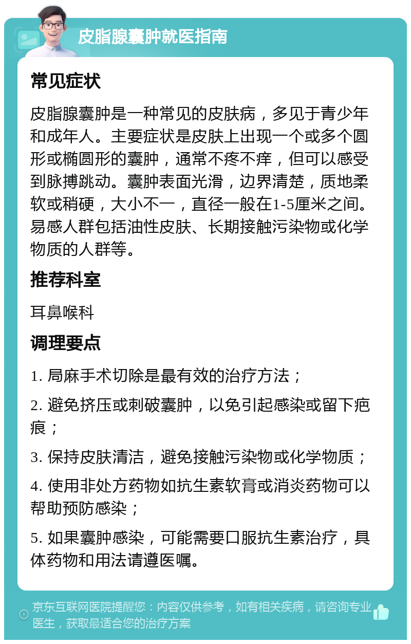 皮脂腺囊肿就医指南 常见症状 皮脂腺囊肿是一种常见的皮肤病，多见于青少年和成年人。主要症状是皮肤上出现一个或多个圆形或椭圆形的囊肿，通常不疼不痒，但可以感受到脉搏跳动。囊肿表面光滑，边界清楚，质地柔软或稍硬，大小不一，直径一般在1-5厘米之间。易感人群包括油性皮肤、长期接触污染物或化学物质的人群等。 推荐科室 耳鼻喉科 调理要点 1. 局麻手术切除是最有效的治疗方法； 2. 避免挤压或刺破囊肿，以免引起感染或留下疤痕； 3. 保持皮肤清洁，避免接触污染物或化学物质； 4. 使用非处方药物如抗生素软膏或消炎药物可以帮助预防感染； 5. 如果囊肿感染，可能需要口服抗生素治疗，具体药物和用法请遵医嘱。