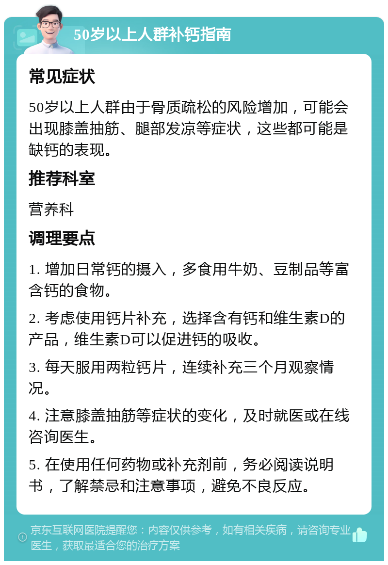 50岁以上人群补钙指南 常见症状 50岁以上人群由于骨质疏松的风险增加，可能会出现膝盖抽筋、腿部发凉等症状，这些都可能是缺钙的表现。 推荐科室 营养科 调理要点 1. 增加日常钙的摄入，多食用牛奶、豆制品等富含钙的食物。 2. 考虑使用钙片补充，选择含有钙和维生素D的产品，维生素D可以促进钙的吸收。 3. 每天服用两粒钙片，连续补充三个月观察情况。 4. 注意膝盖抽筋等症状的变化，及时就医或在线咨询医生。 5. 在使用任何药物或补充剂前，务必阅读说明书，了解禁忌和注意事项，避免不良反应。