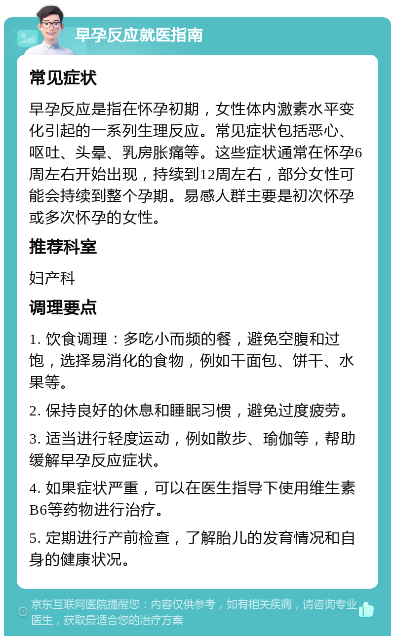 早孕反应就医指南 常见症状 早孕反应是指在怀孕初期，女性体内激素水平变化引起的一系列生理反应。常见症状包括恶心、呕吐、头晕、乳房胀痛等。这些症状通常在怀孕6周左右开始出现，持续到12周左右，部分女性可能会持续到整个孕期。易感人群主要是初次怀孕或多次怀孕的女性。 推荐科室 妇产科 调理要点 1. 饮食调理：多吃小而频的餐，避免空腹和过饱，选择易消化的食物，例如干面包、饼干、水果等。 2. 保持良好的休息和睡眠习惯，避免过度疲劳。 3. 适当进行轻度运动，例如散步、瑜伽等，帮助缓解早孕反应症状。 4. 如果症状严重，可以在医生指导下使用维生素B6等药物进行治疗。 5. 定期进行产前检查，了解胎儿的发育情况和自身的健康状况。