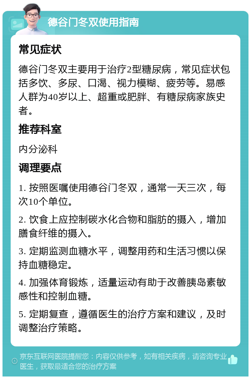 德谷门冬双使用指南 常见症状 德谷门冬双主要用于治疗2型糖尿病，常见症状包括多饮、多尿、口渴、视力模糊、疲劳等。易感人群为40岁以上、超重或肥胖、有糖尿病家族史者。 推荐科室 内分泌科 调理要点 1. 按照医嘱使用德谷门冬双，通常一天三次，每次10个单位。 2. 饮食上应控制碳水化合物和脂肪的摄入，增加膳食纤维的摄入。 3. 定期监测血糖水平，调整用药和生活习惯以保持血糖稳定。 4. 加强体育锻炼，适量运动有助于改善胰岛素敏感性和控制血糖。 5. 定期复查，遵循医生的治疗方案和建议，及时调整治疗策略。