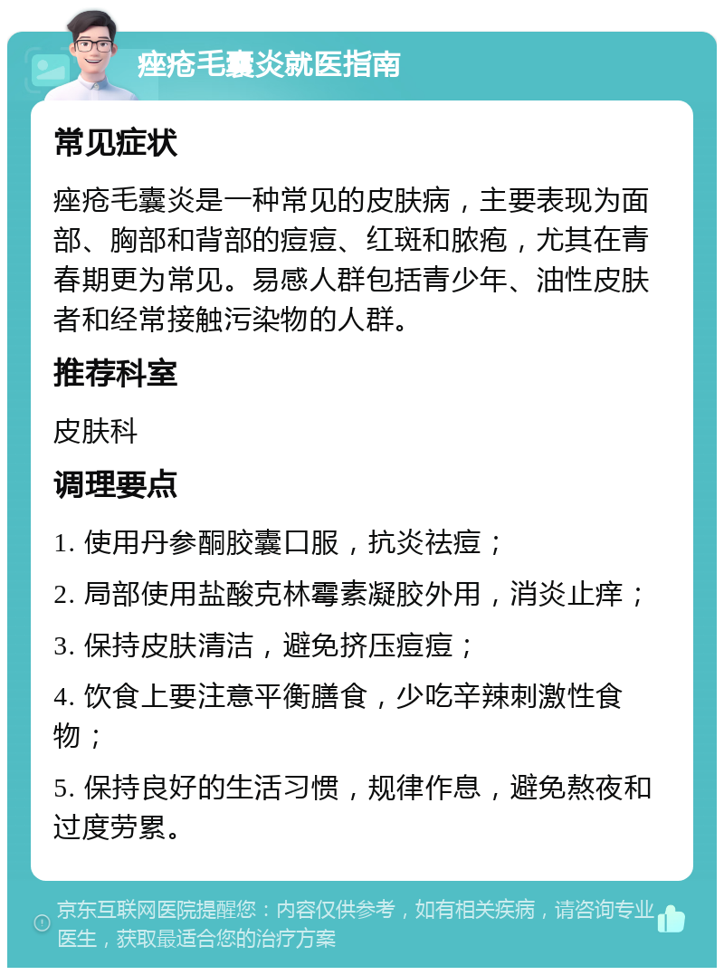 痤疮毛囊炎就医指南 常见症状 痤疮毛囊炎是一种常见的皮肤病，主要表现为面部、胸部和背部的痘痘、红斑和脓疱，尤其在青春期更为常见。易感人群包括青少年、油性皮肤者和经常接触污染物的人群。 推荐科室 皮肤科 调理要点 1. 使用丹参酮胶囊口服，抗炎祛痘； 2. 局部使用盐酸克林霉素凝胶外用，消炎止痒； 3. 保持皮肤清洁，避免挤压痘痘； 4. 饮食上要注意平衡膳食，少吃辛辣刺激性食物； 5. 保持良好的生活习惯，规律作息，避免熬夜和过度劳累。