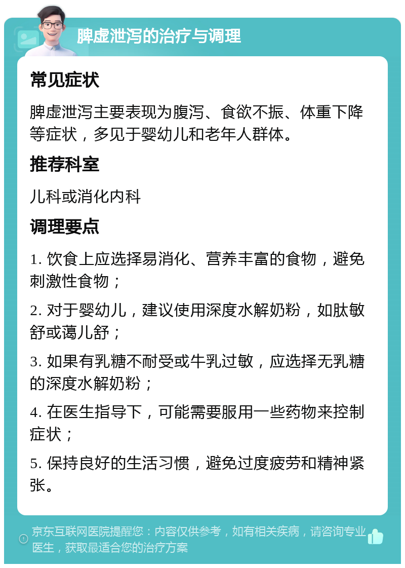 脾虚泄泻的治疗与调理 常见症状 脾虚泄泻主要表现为腹泻、食欲不振、体重下降等症状，多见于婴幼儿和老年人群体。 推荐科室 儿科或消化内科 调理要点 1. 饮食上应选择易消化、营养丰富的食物，避免刺激性食物； 2. 对于婴幼儿，建议使用深度水解奶粉，如肽敏舒或蔼儿舒； 3. 如果有乳糖不耐受或牛乳过敏，应选择无乳糖的深度水解奶粉； 4. 在医生指导下，可能需要服用一些药物来控制症状； 5. 保持良好的生活习惯，避免过度疲劳和精神紧张。