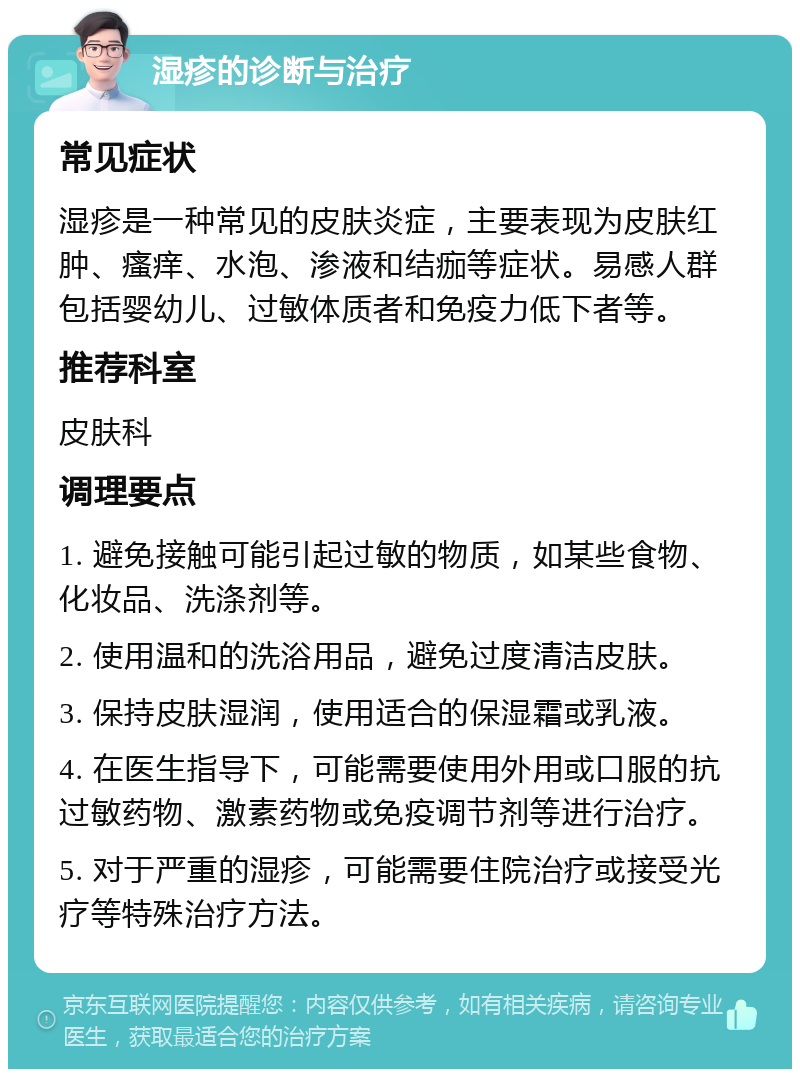 湿疹的诊断与治疗 常见症状 湿疹是一种常见的皮肤炎症，主要表现为皮肤红肿、瘙痒、水泡、渗液和结痂等症状。易感人群包括婴幼儿、过敏体质者和免疫力低下者等。 推荐科室 皮肤科 调理要点 1. 避免接触可能引起过敏的物质，如某些食物、化妆品、洗涤剂等。 2. 使用温和的洗浴用品，避免过度清洁皮肤。 3. 保持皮肤湿润，使用适合的保湿霜或乳液。 4. 在医生指导下，可能需要使用外用或口服的抗过敏药物、激素药物或免疫调节剂等进行治疗。 5. 对于严重的湿疹，可能需要住院治疗或接受光疗等特殊治疗方法。