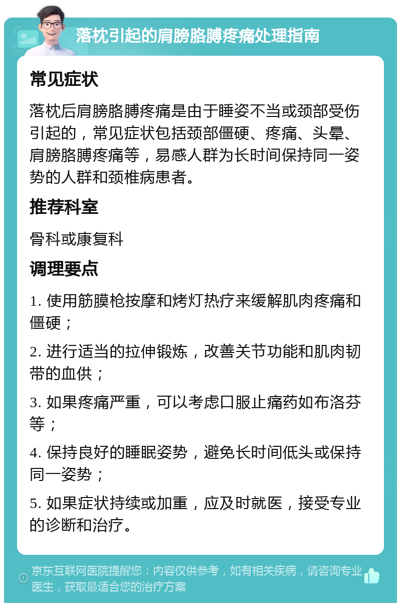 落枕引起的肩膀胳膊疼痛处理指南 常见症状 落枕后肩膀胳膊疼痛是由于睡姿不当或颈部受伤引起的，常见症状包括颈部僵硬、疼痛、头晕、肩膀胳膊疼痛等，易感人群为长时间保持同一姿势的人群和颈椎病患者。 推荐科室 骨科或康复科 调理要点 1. 使用筋膜枪按摩和烤灯热疗来缓解肌肉疼痛和僵硬； 2. 进行适当的拉伸锻炼，改善关节功能和肌肉韧带的血供； 3. 如果疼痛严重，可以考虑口服止痛药如布洛芬等； 4. 保持良好的睡眠姿势，避免长时间低头或保持同一姿势； 5. 如果症状持续或加重，应及时就医，接受专业的诊断和治疗。