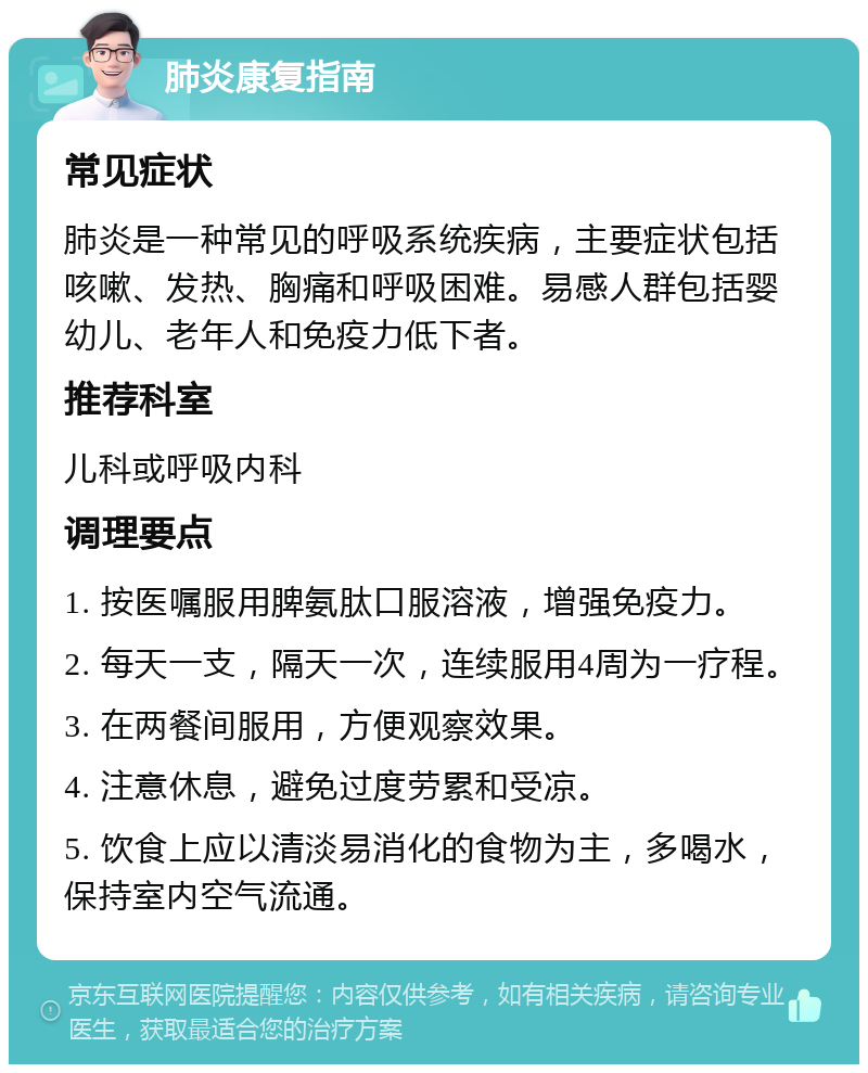 肺炎康复指南 常见症状 肺炎是一种常见的呼吸系统疾病，主要症状包括咳嗽、发热、胸痛和呼吸困难。易感人群包括婴幼儿、老年人和免疫力低下者。 推荐科室 儿科或呼吸内科 调理要点 1. 按医嘱服用脾氨肽口服溶液，增强免疫力。 2. 每天一支，隔天一次，连续服用4周为一疗程。 3. 在两餐间服用，方便观察效果。 4. 注意休息，避免过度劳累和受凉。 5. 饮食上应以清淡易消化的食物为主，多喝水，保持室内空气流通。