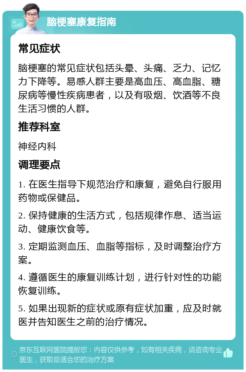 脑梗塞康复指南 常见症状 脑梗塞的常见症状包括头晕、头痛、乏力、记忆力下降等。易感人群主要是高血压、高血脂、糖尿病等慢性疾病患者，以及有吸烟、饮酒等不良生活习惯的人群。 推荐科室 神经内科 调理要点 1. 在医生指导下规范治疗和康复，避免自行服用药物或保健品。 2. 保持健康的生活方式，包括规律作息、适当运动、健康饮食等。 3. 定期监测血压、血脂等指标，及时调整治疗方案。 4. 遵循医生的康复训练计划，进行针对性的功能恢复训练。 5. 如果出现新的症状或原有症状加重，应及时就医并告知医生之前的治疗情况。