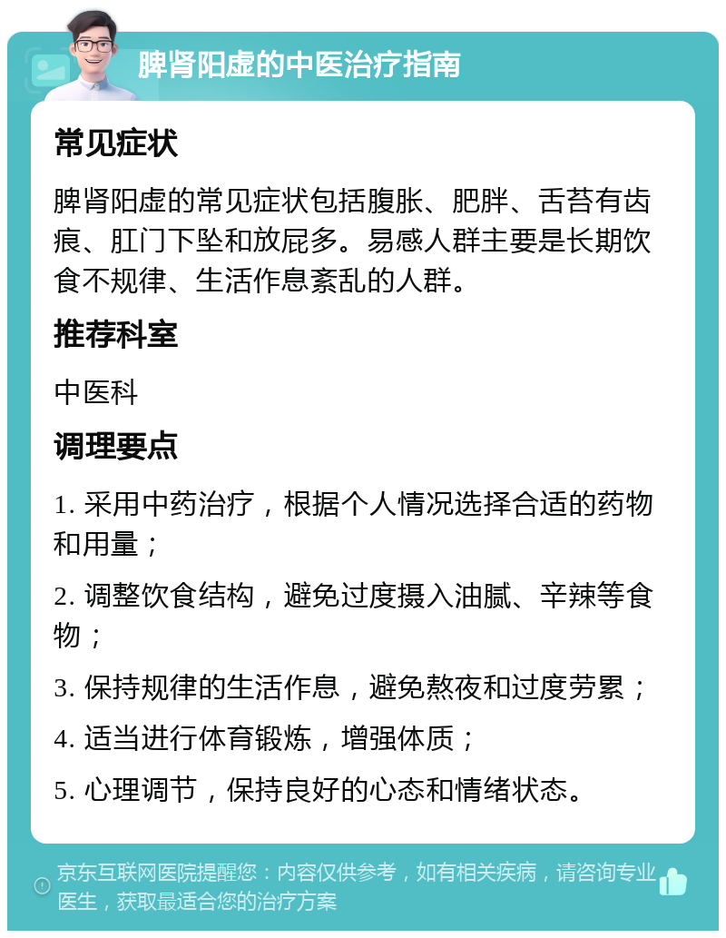 脾肾阳虚的中医治疗指南 常见症状 脾肾阳虚的常见症状包括腹胀、肥胖、舌苔有齿痕、肛门下坠和放屁多。易感人群主要是长期饮食不规律、生活作息紊乱的人群。 推荐科室 中医科 调理要点 1. 采用中药治疗，根据个人情况选择合适的药物和用量； 2. 调整饮食结构，避免过度摄入油腻、辛辣等食物； 3. 保持规律的生活作息，避免熬夜和过度劳累； 4. 适当进行体育锻炼，增强体质； 5. 心理调节，保持良好的心态和情绪状态。